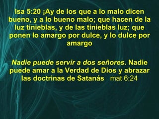 Isa 5:20 ¡Ay de los que a lo malo dicen bueno, y a lo bueno malo; que hacen de la luz tinieblas, y de las tinieblas luz; que ponen lo amargo por dulce, y lo dulce por amargo Nadie puede servir a dos señores . Nadie puede amar a la Verdad de Dios y abrazar las doctrinas de Satanás   mat 6:24 
