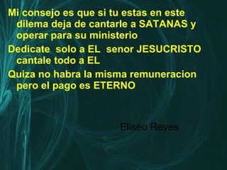 Mi consejo es que si tu estas en este dilema deja de cantarle a SATANAS y operar para su ministerio  Dedicate  solo a EL  senor JESUCRISTO cantale todo a EL Quiza no habra la misma remuneracion pero el pago es ETERNO Eliseo Reyes 