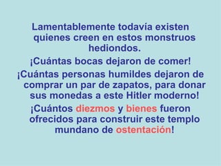 Lamentablemente todavía existen quienes creen en estos monstruos hediondos. ¡Cuántas bocas dejaron de comer! ¡Cuántas personas humildes dejaron de comprar un par de zapatos, para donar sus monedas a este Hitler moderno! ¡Cuántos  diezmos  y  bienes  fueron ofrecidos para construir este templo mundano de  ostentación ! 