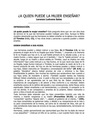 ¿A QUIEN PUEDE LA MUJER ENSEÑAR?
                       Lorenzo Luévano Salas
                 __________________________________

INTRODUCCIÓN.

¿A quién puede la mujer enseñar? Esta pregunta tiene que ver con otra área
de servicio en la que las hermanas pueden trabajar para Dios. Aunque la Biblia
muestra claramente que las hermanas no deben enseñar en la iglesia a los varones
(2 Timoteo 2:11, 12), sí hay otras áreas y personas a quienes pueden y deben
enseñar.

DEBEN ENSEÑAR A SUS HIJOS.

 Las hermanas pueden y deben instruir a sus hijos. En 2 Timoteo 1:5, se nos
presenta el origen de la fe no fingida que tenía Timoteo, "...trayendo a la memoria
la fe no fingida que hay en ti, la cual habitó primero en tu abuela Loida, y en tu
madre Eunice, y estoy seguro que en ti también..". Esa fe "habitó primero" en su
abuela, luego en su madre y ahora estaba en Timoteo, ¿qué se implica con esta
información? Que Loida instruyó a su hija Eunice, en la que nació esa clase de fe
no fingida, luego Eunice instruyó a Timoteo, lo cual explica la razón de la fe y la
buena conducta de este. Así hoy en día las hermanas pueden y deben instruir a
sus hijos. Deben instruirlos en "disciplina y amonestación del Señor" (Ef. 6:4). La
palabra "disciplina" abarca todoel proceso de criar y entrenar a los hijos.
Enseñándoles la palabra. Son muchas las madres que acostumbran leer cuentos a
sus hijos antes de mandarlo a dormir. ¡También pueden leerles las historias
bíblicas! Deben enseñarles a orar. A pedir a Dios por sus necesidades y por las de
su prójimo. A ser agradecidos por lo que Dios les da. Deben enseñarles la
importancia de congregarse y de adorar a Dios conforme a su voluntad. Deben
enseñarles acerca de lo dañino del pecado y sus consecuencias, tanto físicas como
espirituales. Deben enseñarles a ser benevolentes, y a ofrendar. A compartir su fe
con los demás. A ser compasivos y amantes de su prójimo. Deben motivarles a
servir a Dios a través de sus talentos.
Toda hermana debe entender que los hijos consentidos tendrán una vida de
miseria, y traerán vergüenza a su madre (Proverbios 29:15). La palabra
"consentido" significa "dejarlo sólo", "...dejado al gobierno de sí mismo...” (VM).
Los hijos consentidos se gobiernan solos, y debido a su inexperiencia de la vida y
su poco conocimiento de la misma, así como de la voluntad de Dios, irán por la
vida cometiendo toda clase de errores en los que, lamentablemente, terminarán en
el infierno.
Hermanas, ¿están aprovechando esa oportunidad que Dios les ha dado de instruir
a sus pequeños? "..Instruye al niño en su camino, y aun cuando fuere viejo no se
 