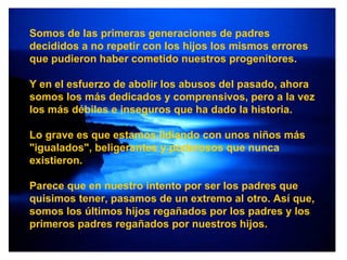 Somos de las primeras generaciones de padres decididos a no repetir con los hijos los mismos errores que pudieron haber cometido nuestros progenitores. Y en el esfuerzo de abolir los abusos del pasado, ahora somos los más dedicados y comprensivos, pero a la vez los más débiles e inseguros que ha dado la historia. Lo grave es que estamos lidiando con unos niños más "igualados", beligerantes y poderosos que nunca existieron. Parece que en nuestro intento por ser los padres que quisimos tener, pasamos de un extremo al otro. Así que, somos los últimos hijos regañados por los padres y los primeros padres regañados por nuestros hijos. 