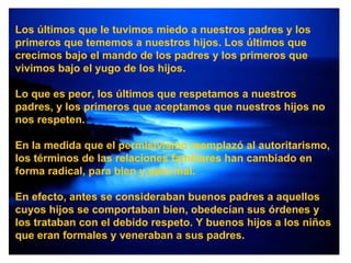 Los últimos que le tuvimos miedo a nuestros padres y los primeros que tememos a nuestros hijos. Los últimos que crecimos bajo el mando de los padres y los primeros que vivimos bajo el yugo de los hijos. Lo que es peor, los últimos que respetamos a nuestros padres, y los primeros que aceptamos que nuestros hijos no nos respeten. En la medida que el permisivismo reemplazó al autoritarismo, los términos de las relaciones familiares han cambiado en forma radical, para bien y para mal. En efecto, antes se consideraban buenos padres a aquellos cuyos hijos se comportaban bien, obedecían sus órdenes y los trataban con el debido respeto. Y buenos hijos a los niños que eran formales y veneraban a sus padres. 