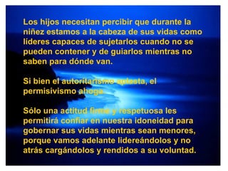 Los hijos necesitan percibir que durante la niñez estamos a la cabeza de sus vidas como líderes capaces de sujetarlos cuando no se pueden contener y de guiarlos mientras no saben para dónde van.  Si bien el autoritarismo aplasta, el permisivismo ahoga. Sólo una actitud firme y respetuosa les permitirá confiar en nuestra idoneidad para gobernar sus vidas mientras sean menores, porque vamos adelante lidereándolos y no atrás cargándolos y rendidos a su voluntad. 