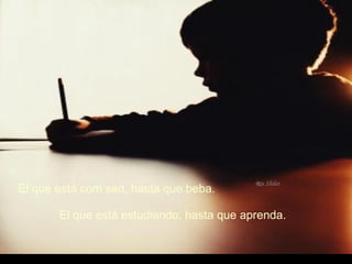 El que está com sed, hasta que beba. El que está estudiando, hasta que aprenda. 