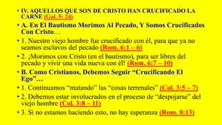 • IV. AQUELLOS QUE SON DE CRISTO HAN CRUCIFICADO LA
CARNE (Gal. 5: 24)
• A. En El Bautismo Morimos Al Pecado, Y Somos Crucificados
Con Cristo…
• 1. Nuestro viejo hombre fue crucificado con él, para que ya no
seamos esclavos del pecado (Rom. 6:1 – 6)
• 2. ¡Morimos con Cristo (en el bautismo), para ser libres del
pecado y vivir una vida nueva con él! (Rom. 6:7 – 10)
• B. Como Cristianos, Debemos Seguir “Crucificando El
Ego”…
• 1. Continuamos “matando” las “cosas terrenales” (Col. 3:5 – 7)
• 2. Debemos estar involucrados en el proceso de “despojarse” del
viejo hombre (Col. 3:8 – 11)
• 3. Si no estamos haciendo esto, no hay esperanza (Rom. 8:13)
 