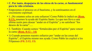 • C. Por tanto, despojarse de las obras de la carne, es fundamental
para la vida cristiana.
• Empezamos el proceso en el bautismo, y lo continuamos en el
crecimiento espiritual.
• 1. ¡No estamos solos en este esfuerzo! Como Pablo lo indicó en (Rom.
8:13), tenemos la ayuda del Espíritu Santo. Lo que nos lleva a una
última razón para desear “andar en el Espíritu” y no satisfacer “los
deseos de la carne”….
• 2. También: Cuando somos “fortalecidos por el Espíritu” para vencer
la carne (Rom. 8:12 – 14)
• 1) Cuando ponemos nuestro esfuerzo por “andar en las cosas del
Espíritu”, el Espíritu mismo nos ayuda. Como Pablo les explicó a los
Filipenses (Fil. 2:12, 13)
 