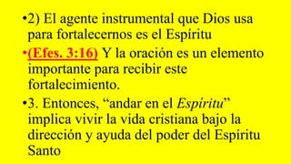 •2) El agente instrumental que Dios usa
para fortalecernos es el Espíritu
•(Efes. 3:16) Y la oración es un elemento
importante para recibir este
fortalecimiento.
•3. Entonces, “andar en el Espíritu”
implica vivir la vida cristiana bajo la
dirección y ayuda del poder del Espíritu
Santo
 