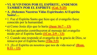 • VI. SI VIVIMOS POR EL ESPÍRITU, ANDEMOS
TAMBIÉN POR EL ESPÍRITU (Gal. 5:25)
• A. ¡Debemos Nuestras Vidas Espirituales Al Espíritu
Santo!…
• 1. Fue el Espíritu Santo que hizo que el evangelio fuese
conocido por la humanidad.
• a) Como Jesús dijo que lo haría (Juan 16:7 – 13)
• b) Los apóstoles contribuyeron al mensaje del evangelio
traído por el Espíritu Santo (1Cor. 2:9 – 13)
• 2. Cuando uno responde al evangelio de la gracia de Dios, se
renueva por el Espíritu Santo (Tito 3:5)
• 3. ¡Es el Espíritu en nosotros que nos da vida nueva! (Rom.
8:11 – 13)
 