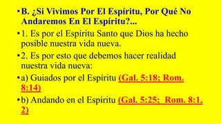 •B. ¿Si Vivimos Por El Espíritu, Por Qué No
Andaremos En El Espíritu?...
•1. Es por el Espíritu Santo que Dios ha hecho
posible nuestra vida nueva.
•2. Es por esto que debemos hacer realidad
nuestra vida nueva:
•a) Guiados por el Espíritu (Gal. 5:18; Rom.
8:14)
•b) Andando en el Espíritu (Gal. 5:25; Rom. 8:1,
2)
 