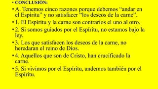 • CONCLUSIÓN:
• A. Tenemos cinco razones porque debemos “andar en
el Espíritu” y no satisfacer “los deseos de la carne”.
• 1. El Espíritu y la carne son contrarios el uno al otro.
• 2. Si somos guiados por el Espíritu, no estamos bajo la
ley.
• 3. Los que satisfacen los deseos de la carne, no
heredaran el reino de Dios.
• 4. Aquellos que son de Cristo, han crucificado la
carne.
• 5. Si vivimos por el Espíritu, andemos también por el
Espíritu.
 