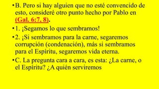 •B. Pero si hay alguien que no esté convencido de
esto, consideré otro punto hecho por Pablo en
(Gal. 6:7, 8).
•1. ¡Segamos lo que sembramos!
•2. ¡Si sembramos para la carne, segaremos
corrupción (condenación), más si sembramos
para el Espíritu, segaremos vida eterna.
•C. La pregunta cara a cara, es esta: ¿La carne, o
el Espíritu? ¿A quién serviremos
 
