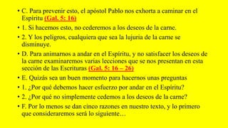 • C. Para prevenir esto, el apóstol Pablo nos exhorta a caminar en el
Espíritu (Gal. 5: 16)
• 1. Si hacemos esto, no cederemos a los deseos de la carne.
• 2. Y los peligros, cualquiera que sea la lujuria de la carne se
disminuye.
• D. Para animarnos a andar en el Espíritu, y no satisfacer los deseos de
la carne examinaremos varias lecciones que se nos presentan en esta
sección de las Escrituras (Gal. 5: 16 – 26)
• E. Quizás sea un buen momento para hacernos unas preguntas
• 1. ¿Por qué debemos hacer esfuerzo por andar en el Espíritu?
• 2. ¿Por qué no simplemente cedemos a los deseos de la carne?
• F. Por lo menos se dan cinco razones en nuestro texto, y lo primero
que consideraremos será lo siguiente…
 