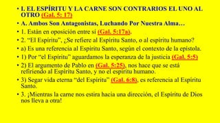 • I. EL ESPÍRITU Y LA CARNE SON CONTRARIOS EL UNO AL
OTRO (Gal. 5: 17)
• A. Ambos Son Antagonistas, Luchando Por Nuestra Alma…
• 1. Están en oposición entre sí (Gal. 5:17a).
• 2. “El Espíritu”, ¿Se refiere al Espíritu Santo, o al espíritu humano?
• a) Es una referencia al Espíritu Santo, según el contexto de la epístola.
• 1) Por “el Espíritu” aguardamos la esperanza de la justicia (Gal. 5:5)
• 2) El argumento de Pablo en (Gal. 5:25), nos hace que se está
refiriendo al Espíritu Santo, y no el espíritu humano.
• 3) Segar vida eterna “del Espíritu” (Gal. 6:8), es referencia al Espíritu
Santo.
• 3. ¡Mientras la carne nos estira hacia una dirección, el Espíritu de Dios
nos lleva a otra!
 