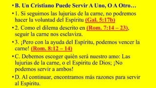 • B. Un Cristiano Puede Servir A Uno, O A Otro…
• 1. Si seguimos las lujurias de la carne, no podremos
hacer la voluntad del Espíritu (Gal. 5:17b)
• 2. Como el dilema descrito en (Rom. 7:14 – 23),
seguir la carne nos esclaviza.
• 3. ¡Pero con la ayuda del Espíritu, podemos vencer la
carne! (Rom. 8:12 – 14)
• C. Debemos escoger quién será nuestro amo: Las
lujurias de la carne, o el Espíritu de Dios; ¡No
podemos servir a ambos!
• D. Al continuar, encontramos más razones para servir
al Espíritu.
 