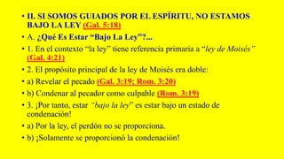 • II. SI SOMOS GUIADOS POR EL ESPÍRITU, NO ESTAMOS
BAJO LA LEY (Gal. 5:18)
• A. ¿Qué Es Estar “Bajo La Ley”?...
• 1. En el contexto “la ley” tiene referencia primaria a “ley de Moisés”
(Gal. 4:21)
• 2. El propósito principal de la ley de Moisés era doble:
• a) Revelar el pecado (Gal. 3:19; Rom. 3:20)
• b) Condenar al pecador como culpable (Rom. 3:19)
• 3. ¡Por tanto, estar “bajo la ley” es estar bajo un estado de
condenación!
• a) Por la ley, el perdón no se proporciona.
• b) ¡Solamente se proporcionó la condenación!
 