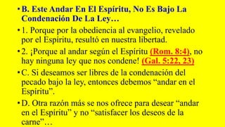 •B. Este Andar En El Espíritu, No Es Bajo La
Condenación De La Ley…
•1. Porque por la obediencia al evangelio, revelado
por el Espíritu, resultó en nuestra libertad.
•2. ¡Porque al andar según el Espíritu (Rom. 8:4), no
hay ninguna ley que nos condene! (Gal. 5:22, 23)
•C. Si deseamos ser libres de la condenación del
pecado bajo la ley, entonces debemos “andar en el
Espíritu”.
•D. Otra razón más se nos ofrece para desear “andar
en el Espíritu” y no “satisfacer los deseos de la
carne”…
 