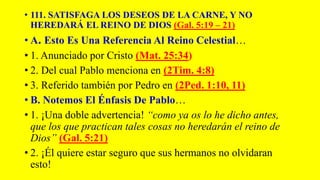 • 111. SATISFAGA LOS DESEOS DE LA CARNE, Y NO
HEREDARÁ EL REINO DE DIOS (Gal. 5:19 – 21)
• A. Esto Es Una Referencia Al Reino Celestial…
• 1. Anunciado por Cristo (Mat. 25:34)
• 2. Del cual Pablo menciona en (2Tim. 4:8)
• 3. Referido también por Pedro en (2Ped. 1:10, 11)
• B. Notemos El Énfasis De Pablo…
• 1. ¡Una doble advertencia! “como ya os lo he dicho antes,
que los que practican tales cosas no heredarán el reino de
Dios” (Gal. 5:21)
• 2. ¡Él quiere estar seguro que sus hermanos no olvidaran
esto!
 