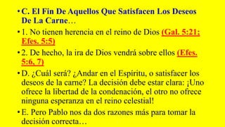• C. El Fin De Aquellos Que Satisfacen Los Deseos
De La Carne…
• 1. No tienen herencia en el reino de Dios (Gal. 5:21;
Efes. 5:5)
• 2. De hecho, la ira de Dios vendrá sobre ellos (Efes.
5:6, 7)
• D. ¿Cuál será? ¿Andar en el Espíritu, o satisfacer los
deseos de la carne? La decisión debe estar clara: ¡Uno
ofrece la libertad de la condenación, el otro no ofrece
ninguna esperanza en el reino celestial!
• E. Pero Pablo nos da dos razones más para tomar la
decisión correcta…
 