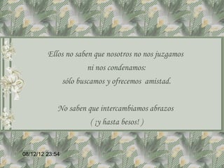 Ellos no saben que nosotros no nos juzgamos
                        ni nos condenamos:
                 sólo buscamos y ofrecemos amistad.


             No saben que intercambiamos abrazos
                         ( ¡y hasta besos! )


08/12/12 23:54
 