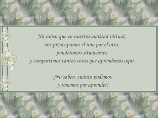 No saben que en nuestra amistad virtual,
      nos preocupamos el uno por el otro,
            ponderamos situaciones
y compartimos tantas cosas que aprendemos aquí.

          ¡No saben cuánto podemos
            y tenemos por aprender!
 