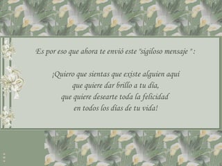 Es por eso que ahora te envió este "sigiloso mensaje " :

     ¡Quiero que sientas que existe alguien aquí
           que quiere dar brillo a tu día,
       que quiere desearte toda la felicidad
            en todos los días de tu vida!
 