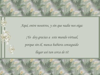 Aquí, entre nosotros, y sin que nadie nos oiga:


   ¡Yo doy gracias a este mundo virtual,
  porque sin él, nunca hubiera conseguido
          llegar así tan cerca de tí!
 