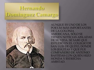 AUNQUE ES UNO DE LOS
POETAS MÁS IMPORTANTES
DE LA COLONIA
AMERICANA, SÓLO SE
TIENEN NOTICIAS AISLADAS
DE SU VIDA. SE SABE QUE
ESTUDIÓ EN EL COLEGIO DE
SAN LUIS DE QUITO, DONDE
LOS JESUITAS Y QUE FUE
COMPAÑERO DE ANTONIO
BASTIDAS CON QUIEN HIZO
HONDA Y ESTRECHA
AMISTAD.
 