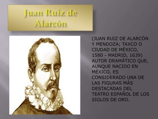 (JUAN RUIZ DE ALARCÓN
Y MENDOZA; TAXCO O
CIUDAD DE MÉXICO,
1580 - MADRID, 1639)
AUTOR DRAMÁTICO QUE,
AUNQUE NACIDO EN
MÉXICO, ES
CONSIDERADO UNA DE
LAS FIGURAS MÁS
DESTACADAS DEL
TEATRO ESPAÑOL DE LOS
SIGLOS DE ORO.
 