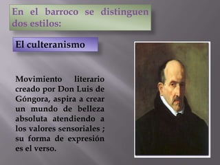 Movimiento literario
creado por Don Luis de
Góngora, aspira a crear
un mundo de belleza
absoluta atendiendo a
los valores sensoriales ;
su forma de expresión
es el verso.
En el barroco se distinguen
dos estilos:
El culteranismo
 