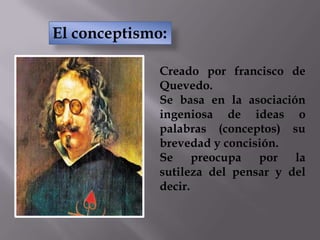 Creado por francisco de
Quevedo.
Se basa en la asociación
ingeniosa de ideas o
palabras (conceptos) su
brevedad y concisión.
Se preocupa por la
sutileza del pensar y del
decir.
El conceptismo:
 