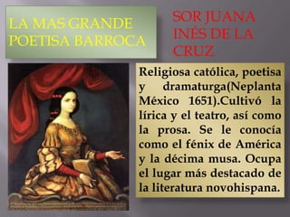 LA MAS GRANDE
POETISA BARROCA
SOR JUANA
INÉS DE LA
CRUZ
Religiosa católica, poetisa
y dramaturga(Neplanta
México 1651).Cultivó la
lírica y el teatro, así como
la prosa. Se le conocía
como el fénix de América
y la décima musa. Ocupa
el lugar más destacado de
la literatura novohispana.
 