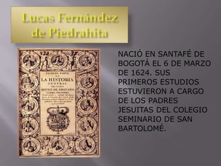 NACIÓ EN SANTAFÉ DE
BOGOTÁ EL 6 DE MARZO
DE 1624. SUS
PRIMEROS ESTUDIOS
ESTUVIERON A CARGO
DE LOS PADRES
JESUITAS DEL COLEGIO
SEMINARIO DE SAN
BARTOLOMÉ.
 