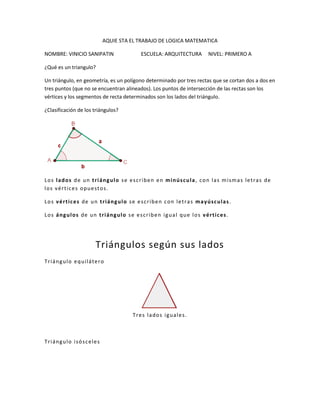 AQUIE STA EL TRABAJO DE LOGICA MATEMATICA <br />NOMBRE: VINICIO SANIPATIN                     ESCUELA: ARQUITECTURA     NIVEL: PRIMERO A<br />¿Qué es un triangulo?<br />Un triángulo, en geometría, es un polígono determinado por tres rectas que se cortan dos a dos en tres puntos (que no se encuentran alineados). Los puntos de intersección de las rectas son los vértices y los segmentos de recta determinados son los lados del triángulo. <br />¿Clasificación de los triángulos?<br />Los lados de un triángulo se escriben en minúscula, con las mismas letras de los vértices opuestos.<br />Los vértices de un triángulo se escriben con letras mayúsculas.<br />Los ángulos de un triángulo se escriben igual que los vértices.<br />Triángulos según sus lados<br />Triángulo equilátero<br />Tres lados iguales.<br /> <br />Triángulo isósceles<br />Dos lados iguales.<br /> <br />Triángulo escaleno<br />Tres lados desiguales.<br /> <br />Triángulos según sus ángulos<br />Triángulo acutángulo<br />Tres ángulos agudos Ángulo agudo Ángulo con una abertura entre 0° y 90°.<br />Triángulo rectángulo<br />Un ángulo rectoEl lado mayor es la hipotenusa.Los lados menores son los catetos.<br /> <br />Triángulo obtusángulo <br />Un ángulo obtuso.<br />