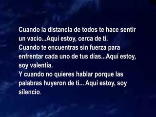 Cuando la distancia de todos te hace sentir
un vacío...Aquí estoy, cerca de ti.
Cuando te encuentras sin fuerza para
enfrentar cada uno de tus días...Aquí estoy,
soy valentía.
Y cuando no quieres hablar porque las
palabras huyeron de ti... Aquí estoy, soy
silencio.
 