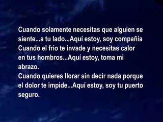 Cuando solamente necesitas que alguien se
siente...a tu lado...Aquí estoy, soy compañía
Cuando el frio te invade y necesitas calor
en tus hombros...Aquí estoy, toma mi
abrazo.
Cuando quieres llorar sin decir nada porque
el dolor te impide...Aquí estoy, soy tu puerto
seguro.
 