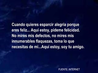 Cuando quieres esparcir alegría porque
eres feliz... Aquí estoy, pídeme felicidad.
No mires mis defectos, no mires mis
innumerables flaquezas, toma lo que
necesitas de mi...Aquí estoy, soy tu amigo.
FUENTE: INTERNET
 