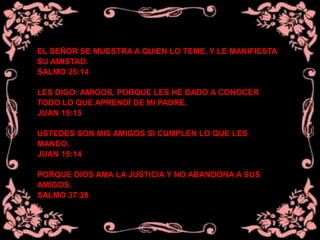 EL SEÑOR SE MUESTRA A QUIEN LO TEME, Y LE MANIFIESTA
SU AMISTAD.
SALMO 25:14
LES DIGO: AMIGOS, PORQUE LES HE DADO A CONOCER
TODO LO QUE APRENDÍ DE MI PADRE.
JUAN 15:15
USTEDES SON MIS AMIGOS SI CUMPLEN LO QUE LES
MANDO.
JUAN 15:14
PORQUE DIOS AMA LA JUSTICIA Y NO ABANDONA A SUS
AMIGOS.
SALMO 37:28
 