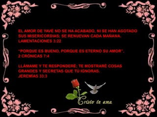 EL AMOR DE YAVÉ NO SE HA ACABADO, NI SE HAN AGOTADO
SUS MISERICORDIAS; SE RENUEVAN CADA MAÑANA.
LAMENTACIONES 3:22
“PORQUE ES BUENO, PORQUE ES ETERNO SU AMOR”.
2 CRÓNICAS 7:4
LLÁMAME Y TE RESPONDERÉ; TE MOSTRARÉ COSAS
GRANDES Y SECRETAS QUE TÚ IGNORAS.
JEREMÍAS 33:3
 