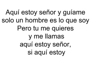 Aquí estoy señor y guíame
solo un hombre es lo que soy
Pero tu me quieres
 y me llamas
aquí estoy señor,
 si aquí estoy
 