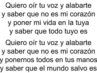Quiero oír tu voz y alabarte
y saber que no es mi corazón
y poner mi vida en la tuya
y saber que todo tuyo es 
Quiero oír tu voz y alabarte
y saber que no es mi corazón
y ponernos todos en tus manos
y saber que el mundo salvo es
 
