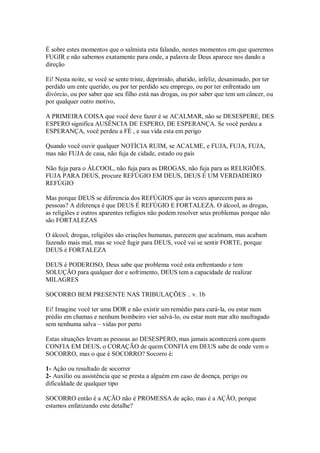 É sobre estes momentos que o salmista esta falando, nestes momentos em que queremos
FUGIR e não sabemos exatamente para onde, a palavra de Deus aparece nos dando a
direção

Ei! Nesta noite, se você se sente triste, deprimido, abatido, infeliz, desanimado, por ter
perdido um ente querido, ou por ter perdido seu emprego, ou por ter enfrentado um
divórcio, ou por saber que seu filho está nas drogas, ou por saber que tem um câncer, ou
por qualquer outro motivo,

A PRIMEIRA COISA que você deve fazer é se ACALMAR, não se DESESPERE, DES
ESPERO significa AUSÊNCIA DE ESPERO, DE ESPERANÇA. Se você perdeu a
ESPERANÇA, você perdeu a FÉ , e sua vida esta em perigo

Quando você ouvir qualquer NOTÍCIA RUIM, se ACALME, e FUJA, FUJA, FUJA,
mas não FUJA de casa, não fuja de cidade, estado ou país

Não fuja para o ÁLCOOL, não fuja para as DROGAS, não fuja para as RELIGIÕES.
FUJA PARA DEUS, procure REFÚGIO EM DEUS, DEUS É UM VERDADEIRO
REFÚGIO

Mas porque DEUS se diferencia dos REFÚGIOS que às vezes aparecem para as
pessoas? A diferença é que DEUS É REFÚGIO E FORTALEZA. O álcool, as drogas,
as religiões e outros aparentes refúgios não podem resolver seus problemas porque não
são FORTALEZAS

O álcool, drogas, religiões são criações humanas, parecem que acalmam, mas acabam
fazendo mais mal, mas se você fugir para DEUS, você vai se sentir FORTE, porque
DEUS é FORTALEZA

DEUS é PODEROSO, Deus sabe que problema você esta enfrentando e tem
SOLUÇÃO para qualquer dor e sofrimento, DEUS tem a capacidade de realizar
MILAGRES

SOCORRO BEM PRESENTE NAS TRIBULAÇÕES .. v. 1b

Ei! Imagine você ter uma DOR e não existir um remédio para curá-la, ou estar num
prédio em chamas e nenhum bombeiro vier salvá-lo, ou estar num mar alto naufragado
sem nenhuma salva – vidas por perto

Estas situações levam as pessoas ao DESESPERO, mas jamais acontecerá com quem
CONFIA EM DEUS, o CORAÇÃO de quem CONFIA em DEUS sabe de onde vem o
SOCORRO, mas o que é SOCORRO? Socorro é:

1- Ação ou resultado de socorrer
2- Auxílio ou assistência que se presta a alguém em caso de doença, perigo ou
dificuldade de qualquer tipo

SOCORRO então é a AÇÃO não é PROMESSA de ação, mas é a AÇÃO, porque
estamos enfatizando este detalhe?
 