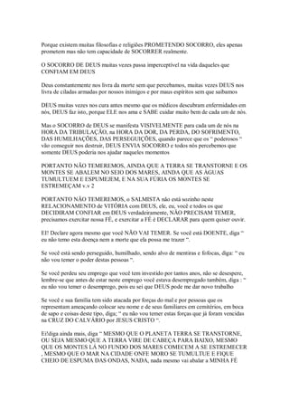 Porque existem muitas filosofias e religiões PROMETENDO SOCORRO, eles apenas
prometem mas não tem capacidade de SOCORRER realmente.

O SOCORRO DE DEUS muitas vezes passa imperceptível na vida daqueles que
CONFIAM EM DEUS

Deus constantemente nos livra da morte sem que percebamos, muitas vezes DEUS nos
livra de ciladas armadas por nossos inimigos e por maus espíritos sem que saibamos

DEUS muitas vezes nos cura antes mesmo que os médicos descubram enfermidades em
nós, DEUS faz isto, porque ELE nos ama e SABE cuidar muito bem de cada um de nós.

Mas o SOCORRO de DEUS se manifesta VISIVELMENTE para cada um de nós na
HORA DA TRIBULAÇÃO, na HORA DA DOR, DA PERDA, DO SOFRIMENTO,
DAS HUMILHAÇÕES, DAS PERSEGUIÇÕES, quando parece que os “ poderosos “
vão conseguir nos destruir, DEUS ENVIA SOCORRO e todos nós percebemos que
somente DEUS poderia nos ajudar naqueles momentos

PORTANTO NÃO TEMEREMOS, AINDA QUE A TERRA SE TRANSTORNE E OS
MONTES SE ABALEM NO SEIO DOS MARES, AINDA QUE AS ÁGUAS
TUMULTUEM E ESPUMEJEM, E NA SUA FÚRIA OS MONTES SE
ESTREMEÇAM v.v 2

PORTANTO NÄO TEMEREMOS, o SALMISTA não está sozinho neste
RELACIONAMENTO de VITÓRIA com DEUS, ele, eu, você e todos os que
DECIDIRAM CONFIAR em DEUS verdadeiramente, NÄO PRECISAM TEMER,
precisamos exercitar nossa FÉ, e exercitar a FÉ é DECLARAR para quem quiser ouvir.

EI! Declare agora mesmo que você NÃO VAI TEMER. Se você está DOENTE, diga “
eu não temo esta doença nem a morte que ela possa me trazer “.

Se você está sendo perseguido, humilhado, sendo alvo de mentiras e fofocas, diga: “ eu
não vou temer o poder destas pessoas “.

Se você perdeu seu emprego que você tem investido por tantos anos, não se desespere,
lembre-se que antes de estar neste emprego você estava desempregado também, diga : “
eu não vou temer o desemprego, pois eu sei que DEUS pode me dar novo trabalho

Se você e sua família tem sido atacada por forças do mal e por pessoas que os
representam ameaçando colocar seu nome e de seus familiares em cemitérios, em boca
de sapo e coisas deste tipo, diga; “ eu não vou temer estas forças que já foram vencidas
na CRUZ DO CALVÁRIO por JESUS CRISTO “.

Ei!diga ainda mais, diga “ MESMO QUE O PLANETA TERRA SE TRANSTORNE,
OU SEJA MESMO QUE A TERRA VIRE DE CABEÇA PARA BAIXO, MESMO
QUE OS MONTES LÁ NO FUNDO DOS MARES COMECEM A SE ESTREMECER
, MESMO QUE O MAR NA CIDADE ONFE MORO SE TUMULTUE E FIQUE
CHEIO DE ESPUMA DAS ONDAS, NADA, nada mesmo vai abalar a MINHA FÉ
 