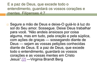 E a paz de Deus, que excede todo o
entendimento, guardará os vossos corações e
mentes. Filipenses 4:7
 Segure a mão de Deus e deixe-O guiá-lo à luz do
sol do Seu amor. Sossegue. Deixe Deus trabalhar
para você. ―Não andeis ansiosos por coisa
alguma, mas em tudo, pela oração e pela súplica,
com ações de graças — sossegando diante de
Deus — sejam as vossas petições conhecidas
diante de Deus. E a paz de Deus, que excede
todo o entendimento, guardará os vossos
corações e as vossas mentes em Cristo
Jesus‖.[2] —Virginia Brandt Berg
 