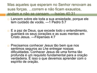 Mas aqueles que esperam no Senhor renovam as
suas forças. ...correm e não ficam exaustos,
andam e não se cansam. —Isaías 40:31
 Lancem sobre ele toda a sua ansiedade, porque ele
tem cuidado de vocês. —1 Pedro 5:7
 E a paz de Deus, que excede todo o entendimento,
guardará os seus corações e as suas mentes em
Cristo Jesus. —Filipenses 4:7
 Precisamos conhecer Jesus tão bem que nos
sentimos seguros ao Lhe entregar nossas
dificuldades. Conhecer Jesus de uma forma tão
profunda é um requisito fundamental para a oração
verdadeira. É isso o que devemos aprender com o
espírito de oração.
 