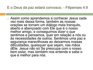 E o Deus da paz estará convosco. - Filipenses 4:9
 Assim como aprendemos a conhecer Jesus cada
vez mais dessa forma, também as nossas
orações se tornam um diálogo mais tranquilo,
aberto e abençoado com Ele que é o nosso
melhor amigo, e conseguimos dizer o que
sentimos e pensamos, quer em relação a nós ou
às necessidades de outros. Sentimos uma paz e
segurança maravilhosas ao deixarmos nossas
dificuldades, quaisquer que sejam, nas mãos
dEle. Jesus não só Se preocupa com o nosso
bem estar, mas também nos entende e sabe o
que é melhor para nós.
 