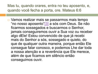 Mas tu, quando orares, entra no teu aposento, e,
quando você fecha a porta, ore. Mateus 6:6
 Vamos realizar mais se passarmos mais tempo
―no nosso aposento‖[3] a sós com Deus. Se não
ficarmos sossegados e buscarmos o Senhor,
jamais conseguiremos ouvir a Sua voz ou receber
algo dEle! Estou convencido de que já recebi
mais do Senhor a sós, sossegado e quieto, do
que de qualquer outra maneira, porque então Ele
consegue falar conosco, e podemos Lhe dar toda
a nossa atenção e a reverência que Ele merece,
além de que ficamos em silêncio então
conseguimos ouvir.
 