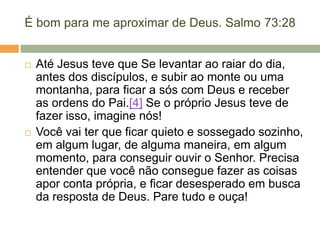 É bom para me aproximar de Deus. Salmo 73:28
 Até Jesus teve que Se levantar ao raiar do dia,
antes dos discípulos, e subir ao monte ou uma
montanha, para ficar a sós com Deus e receber
as ordens do Pai.[4] Se o próprio Jesus teve de
fazer isso, imagine nós!
 Você vai ter que ficar quieto e sossegado sozinho,
em algum lugar, de alguma maneira, em algum
momento, para conseguir ouvir o Senhor. Precisa
entender que você não consegue fazer as coisas
apor conta própria, e ficar desesperado em busca
da resposta de Deus. Pare tudo e ouça!
 