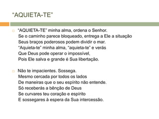 ―AQUIETA-TE‖
 ―AQUIETA-TE‖ minha alma, ordena o Senhor.
Se o caminho parece bloqueado, entrega a Ele a situação
Seus braços poderosos podem dividir o mar.
―Aquieta-te‖ minha alma, ―aquieta-te‖ e verás
Que Deus pode operar o impossível,
Pois Ele salva e grande é Sua libertação.
 Não te impacientes. Sossega.
Mesmo cercada por todos os lados
De maneiras que o seu espírito não entende.
Só receberás a bênção de Deus
Se curvares teu coração e espírito
E sossegares à espera da Sua intercessão.
 