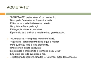 AQUIETA-TE‖
 ―AQUIETA-TE‖ minha alma, só um momento,
Deus pode Se revelar se ficares tranquila,
E Seu amor e vida fluirão no seu interior.
Na quietude Deus pode agir
E chegar às almas ao seu redor.
E por meio de ti ensinar e revelar o Seu grande poder.
 ―AQUIETA-TE‖—um passo mais firme na fé.
―Aquieta-te‖ porque teu Pai sabe o que é melhor.
Para guiar Seu filho à terra prometida,
Onde correm águas tranquilas
E o coração é preenchido e ―conhece o seu Deus‖
E O louva por tudo que disse e fez.
 —Selecionado pela Sra. Charles E. Cowman, autor desconhecido
 