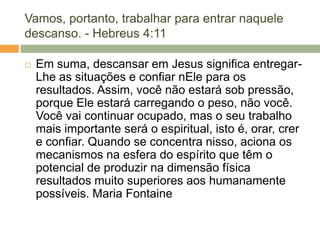 Vamos, portanto, trabalhar para entrar naquele
descanso. - Hebreus 4:11
 Em suma, descansar em Jesus significa entregar-
Lhe as situações e confiar nEle para os
resultados. Assim, você não estará sob pressão,
porque Ele estará carregando o peso, não você.
Você vai continuar ocupado, mas o seu trabalho
mais importante será o espiritual, isto é, orar, crer
e confiar. Quando se concentra nisso, aciona os
mecanismos na esfera do espírito que têm o
potencial de produzir na dimensão física
resultados muito superiores aos humanamente
possíveis. Maria Fontaine
 